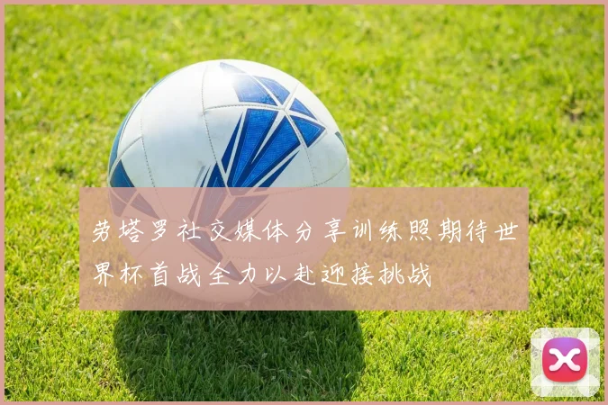 劳塔罗社交媒体分享训练照期待世界杯首战全力以赴迎接挑战