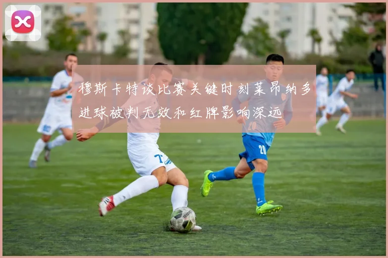 穆斯卡特谈比赛关键时刻莱昂纳多进球被判无效和红牌影响深远