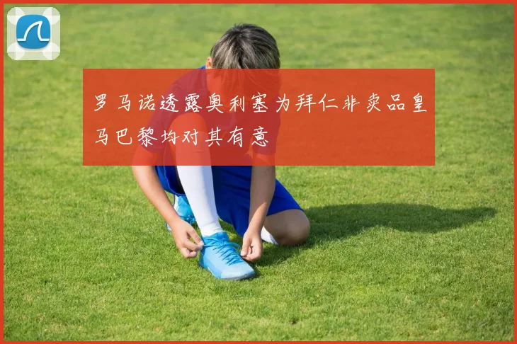 罗马诺透露奥利塞为拜仁非卖品皇马巴黎均对其有意
