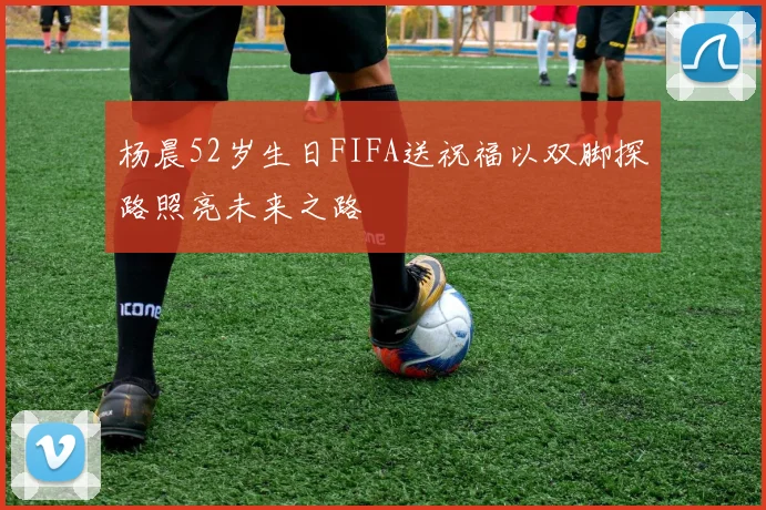 杨晨52岁生日FIFA送祝福以双脚探路照亮未来之路