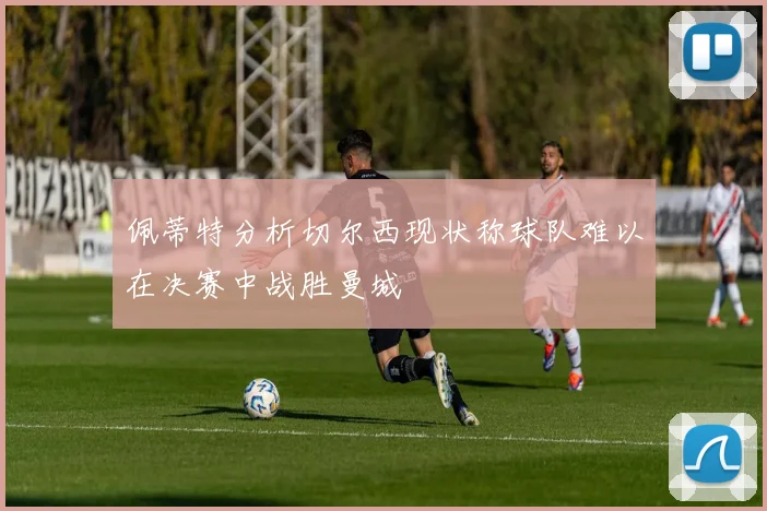 佩蒂特分析切尔西现状称球队难以在决赛中战胜曼城