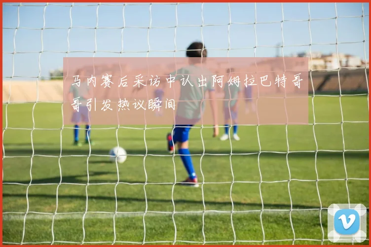 马内赛后采访中认出阿姆拉巴特哥哥引发热议瞬间