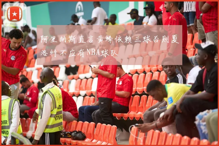 阿里纳斯直言黄蜂依赖三球否则夏洛特不应有NBA球队