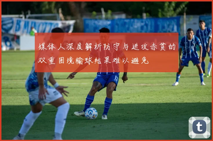 媒体人深度解析防守与进攻赤贫的双重困境输球结果难以避免
