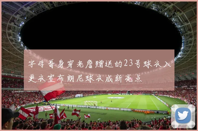 字母哥身穿老詹赠送的23号球衣入更衣室布朗尼球衣成新亮点