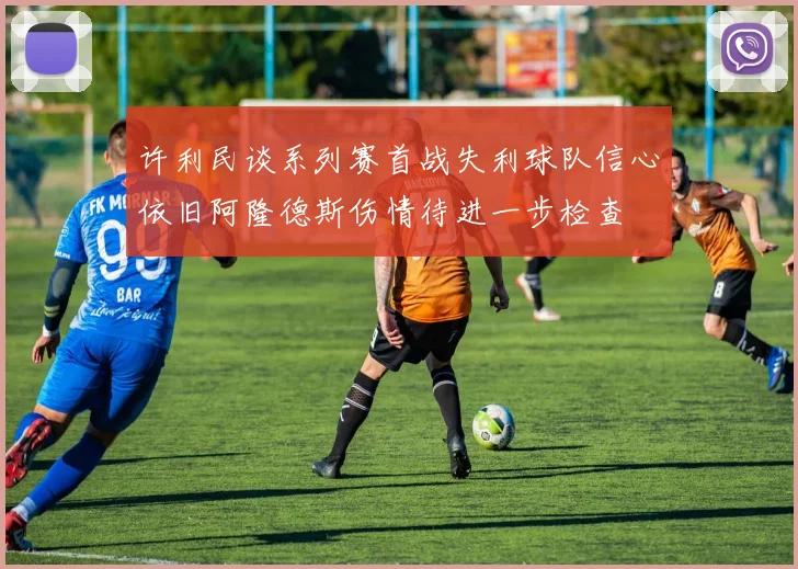 许利民谈系列赛首战失利球队信心依旧阿隆德斯伤情待进一步检查