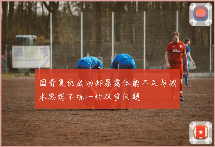 国青复仇成功却暴露体能不足与战术思想不统一的双重问题