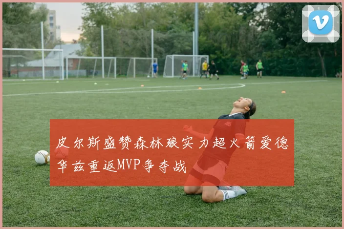皮尔斯盛赞森林狼实力超火箭爱德华兹重返MVP争夺战