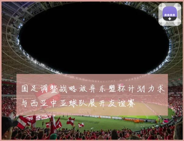 国足调整战略放弃东盟杯计划力求与西亚中亚球队展开友谊赛