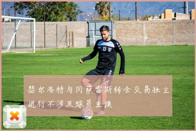 瑟尔洛特与冈萨雷斯转会交易独立进行不涉及球员互换