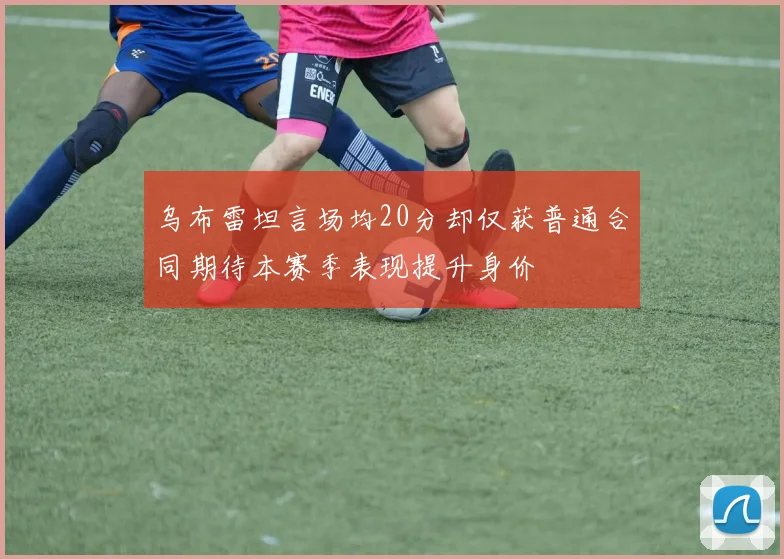 乌布雷坦言场均20分却仅获普通合同期待本赛季表现提升身价