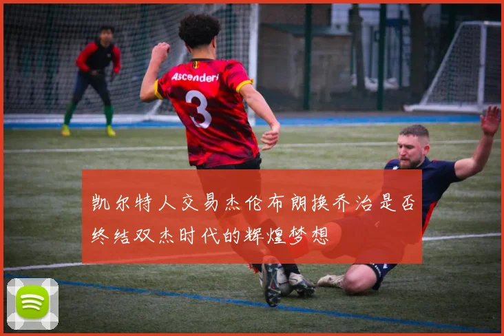 凯尔特人交易杰伦布朗换乔治是否终结双杰时代的辉煌梦想