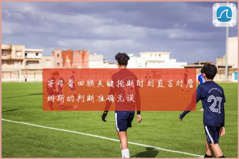 字母哥回顾关键抢断时刻直言对詹姆斯的判断准确无误